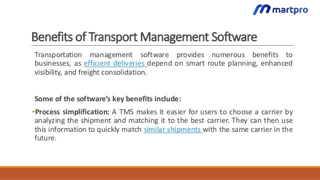 Benefits of Transport Management Software
Transportation management software provides numerous benefits to
businesses, as efficient deliveries depend on smart route planning, enhanced
visibility, and freight consolidation.
Some of the software’s key benefits include:
•Process simplification: A TMS makes it easier for users to choose a carrier by
analyzing the shipment and matching it to the best carrier. They can then use
this information to quickly match similar shipments with the same carrier in the
future.
 
