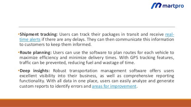•Shipment tracking: Users can track their packages in transit and receive real-
time alerts if there are any delays. They can then communicate this information
to customers to keep them informed.
•Route planning: Users can use the software to plan routes for each vehicle to
maximize efficiency and minimize delivery times. With GPS tracking features,
traffic can be prevented, reducing fuel and wastage of time.
•Deep insights: Robust transportation management software offers users
excellent visibility into their business, as well as comprehensive reporting
functionality. With all data in one place, users can easily analyze and generate
custom reports to identify errors and areas for improvement.
 