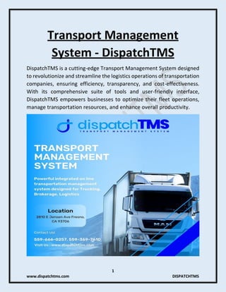 1
www.dispatchtms.com DISPATCHTMS
Transport Management
System - DispatchTMS
DispatchTMS is a cutting-edge Transport Management System designed
to revolutionize and streamline the logistics operations of transportation
companies, ensuring efficiency, transparency, and cost-effectiveness.
With its comprehensive suite of tools and user-friendly interface,
DispatchTMS empowers businesses to optimize their fleet operations,
manage transportation resources, and enhance overall productivity.
 