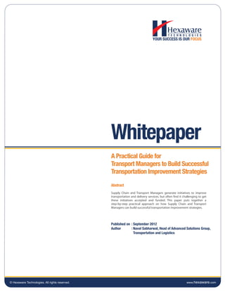 Whitepaper
                                                A Practical Guide for
                                                Transport Managers to Build Successful
                                                Transportation Improvement Strategies
                                                Abstract
                                                Supply Chain and Transport Managers generate initiatives to improve
                                                transportation and delivery services, but often find it challenging to get
                                                these initiatives accepted and funded. This paper puts together a
                                                step-by-step practical approach on how Supply Chain and Transport
                                                Managers can build successful transportation improvement strategies.




                                                Published on : September 2012
                                                Author       : Naval Sabharwal, Head of Advanced Solutions Group,
                                                               Transportation and Logistics




© Hexaware Technologies. All rights reserved.                                                             www.hexaware.com
 