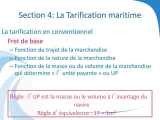 Section 4: La Tarification maritime
La tarification en conventionnel
Fret de base
– Fonction du trajet de la marchandise
– Fonction de la nature de la marchandise
– Fonction de la masse ou du volume de la marchandise
qui détermine « l’ unité payante » ou UP
Règle : l’UP est la masse ou le volume à l’avantage du
navire
Règle d’équivalence : 1T = 1m3
 