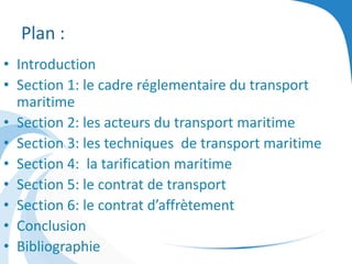 Plan :
• Introduction
• Section 1: le cadre réglementaire du transport
maritime
• Section 2: les acteurs du transport maritime
• Section 3: les techniques de transport maritime
• Section 4: la tarification maritime
• Section 5: le contrat de transport
• Section 6: le contrat d’affrètement
• Conclusion
• Bibliographie
 