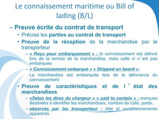 Le connaissement maritime ou Bill of
lading (B/L)
– Preuve écrite du contrat de transport
• Précise les parties au contrat de transport
• Preuve de la réception de la marchandise par le
transporteur
– « Reçu pour embarquement » : le connaissement est délivré
lors de la remise de la marchandise, mais celle ci n’est pas
embarquée
– « Connaissement embarqué » « Shipped on board »:
La marchandise est embarquée lors de la délivrance du
connaissement
• Preuve de caractéristiques et de l ’ état des
marchandises
– «Selon les dires du chargeur » « said to contain » : marques
destinées à identifier les marchandises, nombre de colis, poids,
– observés par les transporteur : état et conditionnements
apparents
 