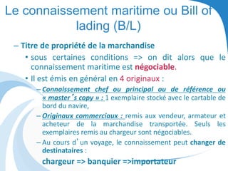 Le connaissement maritime ou Bill of
lading (B/L)
– Titre de propriété de la marchandise
• sous certaines conditions => on dit alors que le
connaissement maritime est négociable.
• Il est émis en général en 4 originaux :
– Connaissement chef ou principal ou de référence ou
« master’s copy » : 1 exemplaire stocké avec le cartable de
bord du navire,
– Originaux commerciaux : remis aux vendeur, armateur et
acheteur de la marchandise transportée. Seuls les
exemplaires remis au chargeur sont négociables.
– Au cours d’un voyage, le connaissement peut changer de
destinataires :
chargeur => banquier =>importateur
 