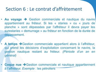 Section 6 : Le contrat d’affrètement
• Au voyage  Gestion commerciale et nautique du navire
appartiennent au fréteur. Si les « staries » ou « jours de
planche » sont dépassées par l’affréteur il devra payer les
surestaries « demurrage » au fréteur en fonction de la durée de
dépassement.
• A temps Gestion commerciale appartient alors à l’affréteur,
qui prend les décisions d’exploitation concernant le navire, la
gestion nautique restant au fréteur. (Période d’un an en
général)
• Coque nue Gestion commerciale et nautique appartiennent
à l’affréteur. Exemple : les pétroliers
 