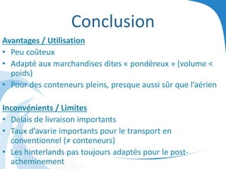 Conclusion
Avantages / Utilisation
• Peu coûteux
• Adapté aux marchandises dites « pondéreux » (volume <
poids)
• Pour des conteneurs pleins, presque aussi sûr que l’aérien
Inconvénients / Limites
• Délais de livraison importants
• Taux d’avarie importants pour le transport en
conventionnel (≠ conteneurs)
• Les hinterlands pas toujours adaptés pour le post-
acheminement
 