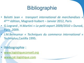 Bibliographie
• Belotti Jean « transport international de marchandises »
4ème édition, Magnard-Vuibert – Janvier 2012, Paris
• G.Legrand , H.Martini « Le petit export 2009/2010 » Dunod,
Paris ,2009.
• J.M.Bennamar « Techniques du commerce international »
Techniplus,Castilla 1995.
• Webographie :
• www.logistiqueconseil.org
• www.cat-logistique.com
 