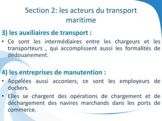 Section 2: les acteurs du transport
maritime
3) les auxiliaires de transport :
• Ce sont les intermédiaires entre les chargeurs et les
transporteurs , qui accomplissent aussi les formalités de
dédouanement.
4) les entreprises de manutention :
• Appelées aussi acconiers, ce sont les employeurs de
dockers.
• Elles se chargent des opérations de chargement et de
déchargement des navires marchands dans les ports de
commerce.
 
