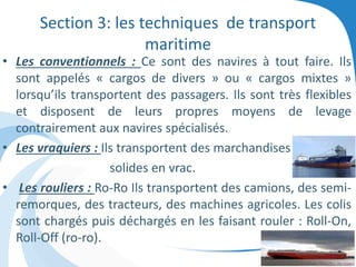 Section 3: les techniques de transport
maritime
• Les conventionnels : Ce sont des navires à tout faire. Ils
sont appelés « cargos de divers » ou « cargos mixtes »
lorsqu’ils transportent des passagers. Ils sont très flexibles
et disposent de leurs propres moyens de levage
contrairement aux navires spécialisés.
• Les vraquiers : Ils transportent des marchandises
solides en vrac.
• Les rouliers : Ro-Ro Ils transportent des camions, des semi-
remorques, des tracteurs, des machines agricoles. Les colis
sont chargés puis déchargés en les faisant rouler : Roll-On,
Roll-Off (ro-ro).
 