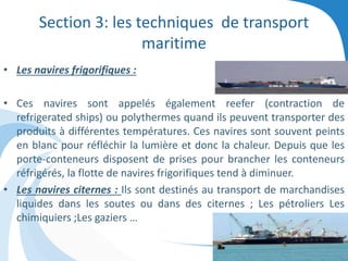 Section 3: les techniques de transport
maritime
• Les navires frigorifiques :
• Ces navires sont appelés également reefer (contraction de
refrigerated ships) ou polythermes quand ils peuvent transporter des
produits à différentes températures. Ces navires sont souvent peints
en blanc pour réfléchir la lumière et donc la chaleur. Depuis que les
porte-conteneurs disposent de prises pour brancher les conteneurs
réfrigérés, la flotte de navires frigorifiques tend à diminuer.
• Les navires citernes : Ils sont destinés au transport de marchandises
liquides dans les soutes ou dans des citernes ; Les pétroliers Les
chimiquiers ;Les gaziers …
 