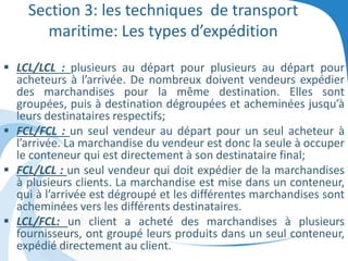 Section 3: les techniques de transport
maritime: Les types d’expédition
 LCL/LCL : plusieurs au départ pour plusieurs au départ pour
acheteurs à l’arrivée. De nombreux doivent vendeurs expédier
des marchandises pour la même destination. Elles sont
groupées, puis à destination dégroupées et acheminées jusqu’à
leurs destinataires respectifs;
 FCL/FCL : un seul vendeur au départ pour un seul acheteur à
l’arrivée. La marchandise du vendeur est donc la seule à occuper
le conteneur qui est directement à son destinataire final;
 FCL/LCL : un seul vendeur qui doit expédier de la marchandises
à plusieurs clients. La marchandise est mise dans un conteneur,
qui à l’arrivée est dégroupé et les différentes marchandises sont
acheminées vers les différents destinataires.
 LCL/FCL: un client a acheté des marchandises à plusieurs
fournisseurs, ont groupé leurs produits dans un seul conteneur,
expédié directement au client.
 