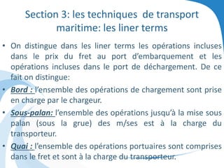 Section 3: les techniques de transport
maritime: les liner terms
• On distingue dans les liner terms les opérations incluses
dans le prix du fret au port d’embarquement et les
opérations incluses dans le port de déchargement. De ce
fait on distingue:
• Bord : l’ensemble des opérations de chargement sont prise
en charge par le chargeur.
• Sous-palan: l’ensemble des opérations jusqu’à la mise sous
palan (sous la grue) des m/ses est à la charge du
transporteur.
• Quai : l’ensemble des opérations portuaires sont comprises
dans le fret et sont à la charge du transporteur.
 