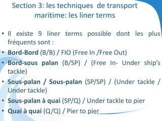 Section 3: les techniques de transport
maritime: les liner terms
• Il existe 9 liner terms possible dont les plus
fréquents sont :
• Bord-Bord (B/B) / FIO (Free In /Free Out)
• Bord-sous palan (B/SP) / (Free In- Under ship’s
tackle)
• Sous-palan / Sous-palan (SP/SP) / (Under tackle /
Under tackle)
• Sous-palan à quai (SP/Q) / Under tackle to pier
• Quai à quai (Q/Q) / Pier to pier
 