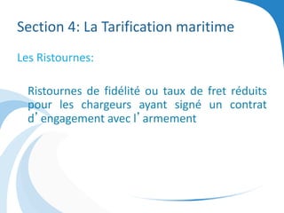 Section 4: La Tarification maritime
Les Ristournes:
Ristournes de fidélité ou taux de fret réduits
pour les chargeurs ayant signé un contrat
d’engagement avec l’armement
 