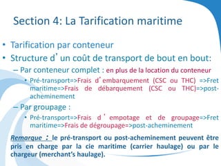 Section 4: La Tarification maritime
• Tarification par conteneur
• Structure d’un coût de transport de bout en bout:
– Par conteneur complet : en plus de la location du conteneur
• Pré-transport=>Frais d’embarquement (CSC ou THC) =>Fret
maritime=>Frais de débarquement (CSC ou THC)=>post-
acheminement
– Par groupage :
• Pré-transport=>Frais d ’ empotage et de groupage=>Fret
maritime=>Frais de dégroupage=>post-acheminement
Remarque : le pré-transport ou post-acheminement peuvent être
pris en charge par la cie maritime (carrier haulage) ou par le
chargeur (merchant’s haulage).
 