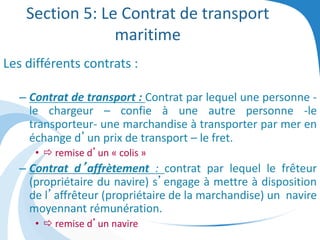 Section 5: Le Contrat de transport
maritime
Les différents contrats :
– Contrat de transport : Contrat par lequel une personne -
le chargeur – confie à une autre personne -le
transporteur- une marchandise à transporter par mer en
échange d’un prix de transport – le fret.
•  remise d’un « colis »
– Contrat d’affrètement : contrat par lequel le frêteur
(propriétaire du navire) s’engage à mettre à disposition
de l’affrêteur (propriétaire de la marchandise) un navire
moyennant rémunération.
•  remise d’un navire
 