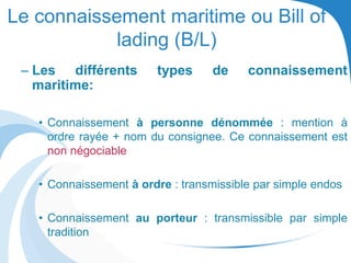 Le connaissement maritime ou Bill of
lading (B/L)
– Les différents types de connaissement
maritime:
• Connaissement à personne dénommée : mention à
ordre rayée + nom du consignee. Ce connaissement est
non négociable
• Connaissement à ordre : transmissible par simple endos
• Connaissement au porteur : transmissible par simple
tradition
 