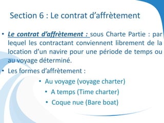 Section 6 : Le contrat d’affrètement
• Le contrat d’affrètement : sous Charte Partie : par
lequel les contractant conviennent librement de la
location d’un navire pour une période de temps ou
au voyage déterminé.
• Les formes d’affrètement :
• Au voyage (voyage charter)
• A temps (Time charter)
• Coque nue (Bare boat)
 