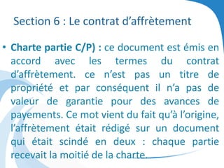 Section 6 : Le contrat d’affrètement
• Charte partie C/P) : ce document est émis en
accord avec les termes du contrat
d’affrètement. ce n’est pas un titre de
propriété et par conséquent il n’a pas de
valeur de garantie pour des avances de
payements. Ce mot vient du fait qu’à l’origine,
l’affrètement était rédigé sur un document
qui était scindé en deux : chaque partie
recevait la moitié de la charte.
 