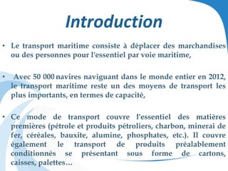 Introduction
• Le transport maritime consiste à déplacer des marchandises
ou des personnes pour l'essentiel par voie maritime,
• Avec 50 000 navires naviguant dans le monde entier en 2012,
le transport maritime reste un des moyens de transport les
plus importants, en termes de capacité,
• Ce mode de transport couvre l'essentiel des matières
premières (pétrole et produits pétroliers, charbon, minerai de
fer, céréales, bauxite, alumine, phosphates, etc.). Il couvre
également le transport de produits préalablement
conditionnés se présentant sous forme de cartons,
caisses, palettes…
 