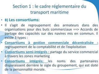 Section 1 : le cadre réglementaire du
transport maritime
• B) Les consortiums:
• Il s’agit de regroupement des armateurs dans des
organisations pour des buts commerciaux ==> Accords de
partage des capacités sur des navires mis en commun. Il
existe 3 types :
• Consortiums à gestion commerciale décentralisée :
regroupement de la comptabilité et de l’exploitation
• Consortiums semi-intégrés : partage du service commercial
à travers les zones marketing
• Consortiums intégrés: les noms des partenaires
disparaissent derrière le sigle du groupement, qui est doté
de la personnalité morale.
 