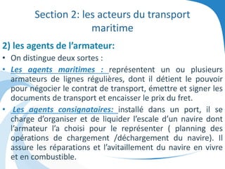 Section 2: les acteurs du transport
maritime
2) les agents de l’armateur:
• On distingue deux sortes :
• Les agents maritimes : représentent un ou plusieurs
armateurs de lignes régulières, dont il détient le pouvoir
pour négocier le contrat de transport, émettre et signer les
documents de transport et encaisser le prix du fret.
• Les agents consignataires: installé dans un port, il se
charge d’organiser et de liquider l’escale d’un navire dont
l’armateur l’a choisi pour le représenter ( planning des
opérations de chargement /déchargement du navire). Il
assure les réparations et l’avitaillement du navire en vivre
et en combustible.
 