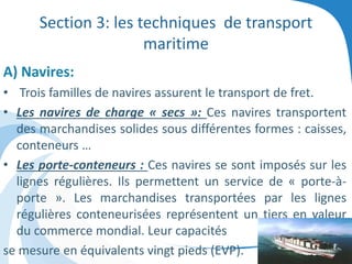 Section 3: les techniques de transport
maritime
A) Navires:
• Trois familles de navires assurent le transport de fret.
• Les navires de charge « secs »: Ces navires transportent
des marchandises solides sous différentes formes : caisses,
conteneurs …
• Les porte-conteneurs : Ces navires se sont imposés sur les
lignes régulières. Ils permettent un service de « porte-à-
porte ». Les marchandises transportées par les lignes
régulières conteneurisées représentent un tiers en valeur
du commerce mondial. Leur capacités
se mesure en équivalents vingt pieds (EVP).
 