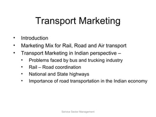 Transport Marketing
• Introduction
• Marketing Mix for Rail, Road and Air transport
• Transport Marketing in Indian perspective –
• Problems faced by bus and trucking industry
• Rail – Road coordination
• National and State highways
• Importance of road transportation in the Indian economy
Service Sector Management
 