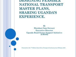 DESIGNING FEASIBLE
NATIONAL TRANSPORT
MASTER PLANS,
SHARING UGANDA’S
EXPERIENCE.
Presented at the 7th
Edition East Africa Transport & infrastructure Ethiopia 2022
By
Mutabazi Sam Stewart
Executive Director
Uganda Road Sector Support Initiative
(URSSI)
 