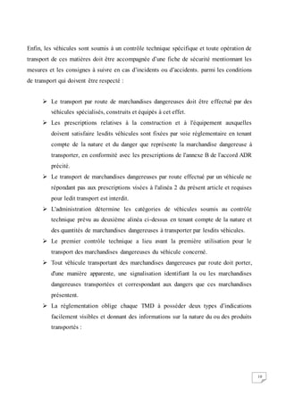 10
Enfin, les véhicules sont soumis à un contrôle technique spécifique et toute opération de
transport de ces matières doit être accompagnée d’une fiche de sécurité mentionnant les
mesures et les consignes à suivre en cas d’incidents ou d’accidents. parmi les conditions
de transport qui doivent être respecté :
 Le transport par route de marchandises dangereuses doit être effectué par des
véhicules spécialisés, construits et équipés à cet effet.
 Les prescriptions relatives à la construction et à l'équipement auxquelles
doivent satisfaire lesdits véhicules sont fixées par voie réglementaire en tenant
compte de la nature et du danger que représente la marchandise dangereuse à
transporter, en conformité avec les prescriptions de l'annexe B de l'accord ADR
précité.
 Le transport de marchandises dangereuses par route effectué par un véhicule ne
répondant pas aux prescriptions visées à l'alinéa 2 du présent article et requises
pour ledit transport est interdit.
 L'administration détermine les catégories de véhicules soumis au contrôle
technique prévu au deuxième alinéa ci-dessus en tenant compte de la nature et
des quantités de marchandises dangereuses à transporter par lesdits véhicules.
 Le premier contrôle technique a lieu avant la première utilisation pour le
transport des marchandises dangereuses du véhicule concerné.
 Tout véhicule transportant des marchandises dangereuses par route doit porter,
d'une manière apparente, une signalisation identifiant la ou les marchandises
dangereuses transportées et correspondant aux dangers que ces marchandises
présentent.
 La réglementation oblige chaque TMD à posséder deux types d’indications
facilement visibles et donnant des informations sur la nature du ou des produits
transportés :
 
