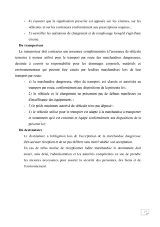 13
- 4) s'assurer que la signalisation prescrite est apposée sur les citernes, sur les
véhicules et sur les conteneurs conformément aux prescriptions requises ;
- 5) surveiller les opérations de chargement et de remplissage lorsqu'il s'agit d'une
citerne.
Du transporteur
Le transporteur doit contracter une assurance complémentaire à l'assurance du véhicule
terrestre à moteur utilisé pour le transport par route des marchandises dangereuses,
destinée à couvrir sa responsabilité pour les dommages corporels, matériels et
environnementaux qui peuvent être causés par lesdites marchandises lors de leur
transport par route.
- 1) la marchandise dangereuse, objet du transport, est classée et autorisée au
transport par route, conformément aux dispositions de la présente loi ;
- 2) le véhicule et le chargement ne présentent pas de défauts manifestes ou
d'insuffisance des équipements ;
- 3) le poids maximum autorisé du véhicule n'est pas dépassé ;
- 4) le véhicule utilisé pour le transport est adapté à la marchandise à transporter
et notamment qu'il est construit et équipé conformément aux dispositions de la
présente loi;
Du destinataire
Le destinataire a l'obligation lors de l'acceptation de la marchandise dangereuse
d'en accuser réception et de ne pas différer sans motif valable son acceptation.
En cas de refus motivé de réceptionner ladite marchandise le destinataire doit
aviser, sans délai, l'administration et les autorités compétentes en vue de prendre
les mesures nécessaires pour assurer la sécurité des personnes, des biens et de
l'environnement.
 