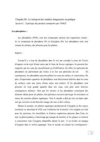 14
Chapitre III : Le transport des matières dangereuses en pratique
Section 1 : Typologie des produits transportés par l’ONCF
Les phosphates :
Les phosphates (PO4), sont des composants naturels des organismes vivants :
ils se composent de phosphore (P) et d’oxygène (O). Les phosphates sont, tout
comme les nitrates, des aliments pour les plantes.
Impacts :
Lorsqu’il y a trop de phosphates dans le sol, par exemple à cause de l’excès
d’engrais ou du rejet d’eaux usées par le biais de fosses septiques, ils peuvent être
emportés par les eaux de ruissellement ou d’infiltration. En effet, les particules de
phosphates ne parviennent pas toutes à se lier aux particules du sol. En
conséquence, les phosphates peuvent polluer les eaux de surface et souterraines. De
plus, d’importantes quantités de phosphates sont directement libérées dans les eaux
de surfaces suite aux rejets d’eaux usées non traitées. Si les phosphates sont
présents en trop grande quantité dans nos eaux, cela peut avoir diverses
conséquences néfastes : bien que les nitrates et les phosphates constituent des
aliments idéaux pour les plantes, leur présence excessive provoque la croissance en
masse de certaines plantes aquatiques. Tout le monde a déjà pu voir cet épais tapis
vert qui recouvre en été bien des étangs, des lacs et des rivières.
Durant la journée, les plantes aquatiques produisent de l’oxygène et des sucres
essentiels en absorbant le CO2 sous l’influence de la lumière. Cet oxygène est vital
pour les poissons, les invertébrés et d’autres organismes présents dans l’eau. La
nuit, la photosynthèse s’interrompt par manque de lumière, et les plantes se mettent
à consommer tout l’oxygène disponible durant la nuit : il en résulte un manque
d’oxygène dans le milieu aquatique. Tout le monde en connait les conséquences :
 