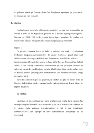 15
les poissons morts qui flottent à la surface, les plantes aquatiques qui pourrissent,
les oiseaux qui s’en vont, etc.
Le charbon :
Le charbon est une roche sédimentaire exploitée en tant que combustible et
formée à partir de la dégradation partielle de la matière organique des végétaux.
Couvrant en 2011, 28,8 % des besoins énergétiques mondiaux, le charbon est
actuellement une des principales ressources énergétiques de l'humanité.
Impacts :
De premiers impacts directs et indirects existent à ce stade : Les chantiers
produisent des poussières susceptibles de causer la silicose quand elles sont
inhalées durant une longue période (cause fréquente de mortalité des mineurs).
Certaines mines affectent directement la faune et la flore en détruisant leur habitat
(mines à ciel ouvert), crassiers ou indirectement par les pollutions directes ou
indirectes ou par des modifications ou suite à l'utilisation d'une eau de surface pour
les besoins miniers (arrosage pour abattement des taux d'empoussièrement, lavage
du charbon, etc.).
Selon les caractéristiques du gisement, le charbon est plus ou moins riche en
éléments indésirables (soufre, métaux lourds, radionucléides) et il peut laisser se
dégazer du grisou.
Le clinker :
Le clinker est un constituant du ciment artificiel, qui résulte de la cuisson d'un
mélange composé d'environ 75 % de calcaire et de 25 % de silice : la « farine » ou
le « cru ». Cette cuisson, la clinkerisation, se fait à une température
d'environ 1 450 °C (qui explique la forte consommation énergétique de ce
processus).
 