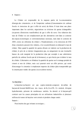 16
 Impacts :
Le Clinker est responsable de la majeure partie de la consommation
d'énergie des cimenteries, et de l'empreinte carbone (Consommation de carbone
fossile et émissions de gaz à effet de serre) du béton. Il tient donc une place
importante dans les activités, négociations ou révisions de quotas échangeables
(ou permis d'émissions transférables) de gaz à effet de serre. Une réduction des
taux de Clinker ou son remplacement par des alternatives sont dans ce contexte
des enjeux économiques et environnementaux nouveaux, mais dans le contexte de
2005, existe un « dilemme du clinker ». Paradoxalement, si les émissions de CO2
d'une cimenterie peuvent être réduites, c'est essentiellement en réduisant le taux de
clinker. Mais quand la quantité de quotas allouée est indexée sur la production de
clinker, le prix de ce dernier n'augmentera pas, ou uniquement via une éventuelle
hausse du coût marginal de la production (due par exemple à une substitution
partielle de carbone fossile par de la biomasse), ce qui n'incite pas à réduire le taux
de clinker. L'alternative est d'indexer la quantité de quotas sur le tonnage produit de
ciment et non de clinker, mais ceci pourrait avoir un effet pervers, qui serait
d'encourager le cimentier à simplement importer du clinker (plus transportable que
le ciment) pour vendre des quotas (ou en acheter moins).
La barytine :
La barytine (ou baryte) est une espèce minérale composée de sulfate de
baryum de formule BaSO4 avec des traces de Sr, Ca et Pb. Ce minéral, d'origine
hydrothermale, présente de nombreuses variétés. Sa densité et le baryum qu'il
contient sont les causes principales de ses utilisations industrielles et plusieurs
millions de tonnes de barytine sont extraits et produits chaque année.
Impacts :
Peut émettre des gaz irritants ou toxiques ;
 