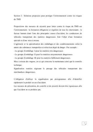 17
Section 2 : Solutions proposées pour protéger l’environnement contre les risques
du TMD
Propositions des mesures de sécurité pour lutter contre le risque du TMD sur
l’environnement : la formation obligatoire et régulière de tous les intervenants : le
facteur humain étant l’une des principales causes d’accident, les conducteurs de
véhicules transportant des matières dangereuses font l’objet d’une formation
spéciale et d’une mise à niveau.
L’agrément et la spécialisation des emballages et des conditionnements selon la
nature des substances transportées et selon leur degré de danger. Par exemple :
- Le groupe d’emballage I pour les matières très dangereuses
- Le groupe d’emballage II pour les matières moyennement dangereuses
- Le groupe d’emballage III pour les matières faiblement dangereuses.
Mise à niveau des wagons, en ce qui concerne la maintenance ainsi que le contrôle
technique.
Signalisation routière régissant le passage des véhicules transportant des
marchandises dangereuses.
L’obligation d’utiliser la signalisation par pictogrammes afin d’identifier
rapidement le produit en cas d’accident.
Les mesures de prévention, de contrôle et de sécurité doivent être rigoureuses afin
que l’accident ne se produise pas.
 
