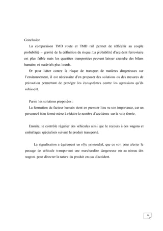 18
Conclusion
La comparaison TMD route et TMD rail permet de réfléchir au couple
probabilité – gravité de la définition du risque. La probabilité d’accident ferroviaire
est plus faible mais les quantités transportées peuvent laisser craindre des bilans
humains et matériels plus lourds.
Or pour lutter contre le risque de transport de matières dangereuses sur
l’environnement, il est nécessaire d’en proposer des solutions ou des mesures de
précaution permettant de protéger les écosystèmes contre les agressions qu’ils
subissent.
Parmi les solutions proposées :
La formation du facteur humain vient en premier lieu vu son importance, car un
personnel bien formé mène à réduire le nombre d’accidents sur la voie ferrée.
Ensuite, le contrôle régulier des véhicules ainsi que le recours à des wagons et
emballages spécialisés suivant le produit transporté.
La signalisation a également un rôle primordial, que ce soit pour alerter le
passage de véhicule transportant une marchandise dangereuse ou au niveau des
wagons pour détecter la nature du produit en cas d’accident.
 