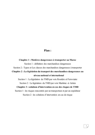 2
Plan :
Chapitre 1 : Matières dangereuses à transporter au Maroc
Section 1 : définition des marchandises dangereuses
Section 2 : Types et Les classes des marchandises dangereuses à transporter
Chapitre 2 : La législation du transport des marchandises dangereuses au
niveau national et international
Section 1 : La législation du TMD par voix Routière et Ferroviaire
Section 2 : La législation du TMD par voix Maritime et Aérien
Chapitre 3 : solutions d’intervention en cas des risques de TMD
Section 1 : les risques rencontrés par un transporteur et par un expéditeur
Section 2 : les solutions d’intervention en cas de risque
 
