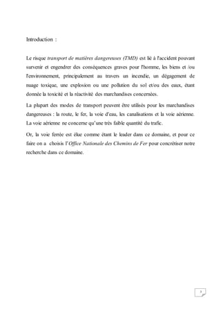3
Introduction :
Le risque transport de matières dangereuses (TMD) est lié à l'accident pouvant
survenir et engendrer des conséquences graves pour l'homme, les biens et /ou
l'environnement, principalement au travers un incendie, un dégagement de
nuage toxique, une explosion ou une pollution du sol et/ou des eaux, étant
donnée la toxicité et la réactivité des marchandises concernées.
La plupart des modes de transport peuvent être utilisés pour les marchandises
dangereuses : la route, le fer, la voie d'eau, les canalisations et la voie aérienne.
La voie aérienne ne concerne qu’une très faible quantité du trafic.
Or, la voie ferrée est élue comme étant le leader dans ce domaine, et pour ce
faire on a choisis l’Office Nationale des Chemins de Fer pour concrétiser notre
recherche dans ce domaine.
 