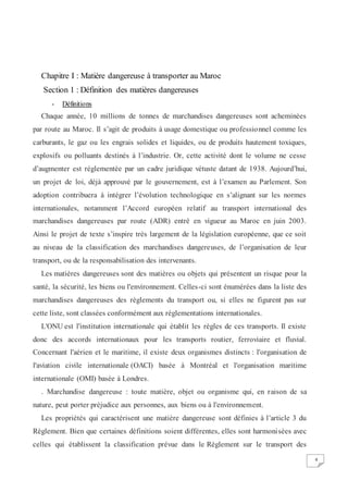 4
Chapitre I : Matière dangereuse à transporter au Maroc
Section 1 : Définition des matières dangereuses
- Définitions
Chaque année, 10 millions de tonnes de marchandises dangereuses sont acheminées
par route au Maroc. Il s’agit de produits à usage domestique ou professionnel comme les
carburants, le gaz ou les engrais solides et liquides, ou de produits hautement toxiques,
explosifs ou polluants destinés à l’industrie. Or, cette activité dont le volume ne cesse
d’augmenter est réglementée par un cadre juridique vétuste datant de 1938. Aujourd’hui,
un projet de loi, déjà approuvé par le gouvernement, est à l’examen au Parlement. Son
adoption contribuera à intégrer l’évolution technologique en s’alignant sur les normes
internationales, notamment l’Accord européen relatif au transport international des
marchandises dangereuses par route (ADR) entré en vigueur au Maroc en juin 2003.
Ainsi le projet de texte s’inspire très largement de la législation européenne, que ce soit
au niveau de la classification des marchandises dangereuses, de l’organisation de leur
transport, ou de la responsabilisation des intervenants.
Les matières dangereuses sont des matières ou objets qui présentent un risque pour la
santé, la sécurité, les biens ou l'environnement. Celles-ci sont énumérées dans la liste des
marchandises dangereuses des règlements du transport ou, si elles ne figurent pas sur
cette liste, sont classées conformément aux réglementations internationales.
L'ONU est l'institution internationale qui établit les règles de ces transports. Il existe
donc des accords internationaux pour les transports routier, ferroviaire et fluvial.
Concernant l'aérien et le maritime, il existe deux organismes distincts : l'organisation de
l'aviation civile internationale (OACI) basée à Montréal et l'organisation maritime
internationale (OMI) basée à Londres.
. Marchandise dangereuse : toute matière, objet ou organisme qui, en raison de sa
nature, peut porter préjudice aux personnes, aux biens ou à l'environnement.
Les propriétés qui caractérisent une matière dangereuse sont définies à l’article 3 du
Règlement. Bien que certaines définitions soient différentes, elles sont harmonisées avec
celles qui établissent la classification prévue dans le Règlement sur le transport des
 