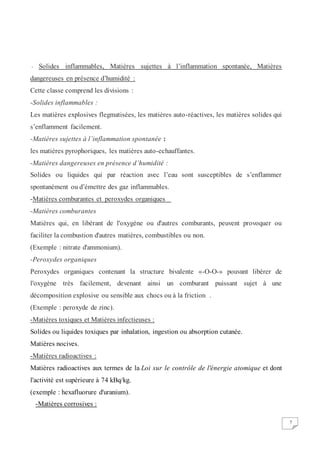 7
- Solides inflammables, Matières sujettes à l’inflammation spontanée, Matières
dangereuses en présence d’humidité :
Cette classe comprend les divisions :
-Solides inflammables :
Les matières explosives flegmatisées, les matières auto-réactives, les matières solides qui
s’enflamment facilement.
-Matières sujettes à l’inflammation spontanée :
les matières pyrophoriques, les matières auto-echauffantes.
-Matières dangereuses en présence d’humidité :
Solides ou liquides qui par réaction avec l’eau sont susceptibles de s’enflammer
spontanément ou d’émettre des gaz inflammables.
-Matières comburantes et peroxydes organiques
-Matières comburantes
Matières qui, en libérant de l'oxygène ou d'autres comburants, peuvent provoquer ou
faciliter la combustion d'autres matières, combustibles ou non.
(Exemple : nitrate d'ammonium).
-Peroxydes organiques
Peroxydes organiques contenant la structure bivalente «-O-O-» pouvant libérer de
l'oxygène très facilement, devenant ainsi un comburant puissant sujet à une
décomposition explosive ou sensible aux chocs ou à la friction .
(Exemple : peroxyde de zinc).
-Matières toxiques et Matières infectieuses :
Solides ou liquides toxiques par inhalation, ingestion ou absorption cutanée.
Matières nocives.
-Matières radioactives :
Matières radioactives aux termes de la Loi sur le contrôle de l'énergie atomique et dont
l'activité est supérieure à 74 kBq/kg.
(exemple : hexafluorure d'uranium).
-Matières corrosives :
 