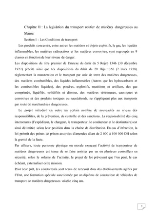 9
Chapitre II : La législation du transport routier de matières dangereuses au
Maroc
Section 1 : Les Conditions de transport:
Les produits concernés, entre autres les matières et objets explosifs, le gaz, les liquides
inflammables, les matières radioactives et les matières corrosives, sont regroupés en 9
classes en fonction de leur niveau de danger.
Les dispositions du titre premier de l'annexe du dahir du 5 Rejeb 1346 (30 décembre
1927) précité ainsi que les dispositions du dahir du 29 Hija 1356 (2 mars 1938)
réglementant la manutention et le transport par voie de terre des matières dangereuses,
des matières combustibles, des liquides inflammables (Autres que les hydrocarbures et
les combustibles liquides), des poudres, explosifs, munitions et artifices, des gaz
comprimés, liquéfiés, solidifiés et dissous, des matières vénéneuses, caustiques et
corrosives et des produits toxiques ou nauséabonds, ne s'appliquent plus aux transports
par route de marchandises dangereuses.
Le projet introduit en outre un certain nombre de nouveautés au niveau des
responsabilités, de la prévention, du contrôle et des sanctions. La responsabilité des cinq
intervenants (l’expéditeur, le chargeur, le transporteur, le conducteur et le destinataire) est
ainsi délimitée selon leur position dans la chaîne de distribution. En cas d’infraction, la
loi prévoit des peines de prison assorties d’amendes allant de 2 000 à 100 000 DH selon
la gravité de la faute.
Par ailleurs, toute personne physique ou morale exerçant l’activité de transporteur de
matières dangereuses est tenue de se faire assister par un ou plusieurs conseillers en
sécurité, selon le volume de l’activité, le projet de loi prévoyant que l’on peut, le cas
échéant, externaliser cette mission.
Pour leur part, les conducteurs sont tenus de recevoir dans des établissements agréés par
l’Etat, une formation spéciale sanctionnée par un diplôme de conducteur de véhicules de
transport de matières dangereuses valable cinq ans.
 