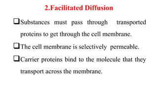 2.Facilitated Diffusion
Substances must pass through transported
proteins to get through the cell membrane.
The cell membrane is selectively permeable.
Carrier proteins bind to the molecule that they
transport across the membrane.
 