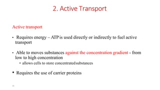 16
2. Active Transport
Active transport
• Requires energy – ATPis used directly or indirectly to fuel active
transport
• Able to moves substances against the concentration gradient - from
low to high concentration
- allows cells to store concentratedsubstances
• Requires the use of carrier proteins
 