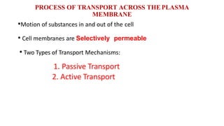 PROCESS OF TRANSPORT ACROSS THE PLASMA
MEMBRANE
•Motion of substances in and out of the cell
• Cell membranes are Selectively permeable
• Two Types of Transport Mechanisms:
1. Passive Transport
2. Active Transport
 