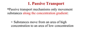 1. Passive Transport
•Passive transport mechanisms only movement
substances along the concentration gradient:
- Substances move from an area of high
concentration to an area of low concentration
 