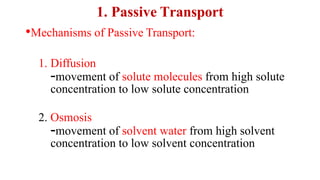 1. Passive Transport
•Mechanisms of Passive Transport:
1. Diffusion
-movement of solute molecules from high solute
concentration to low solute concentration
2. Osmosis
-movement of solvent water from high solvent
concentration to low solvent concentration
 