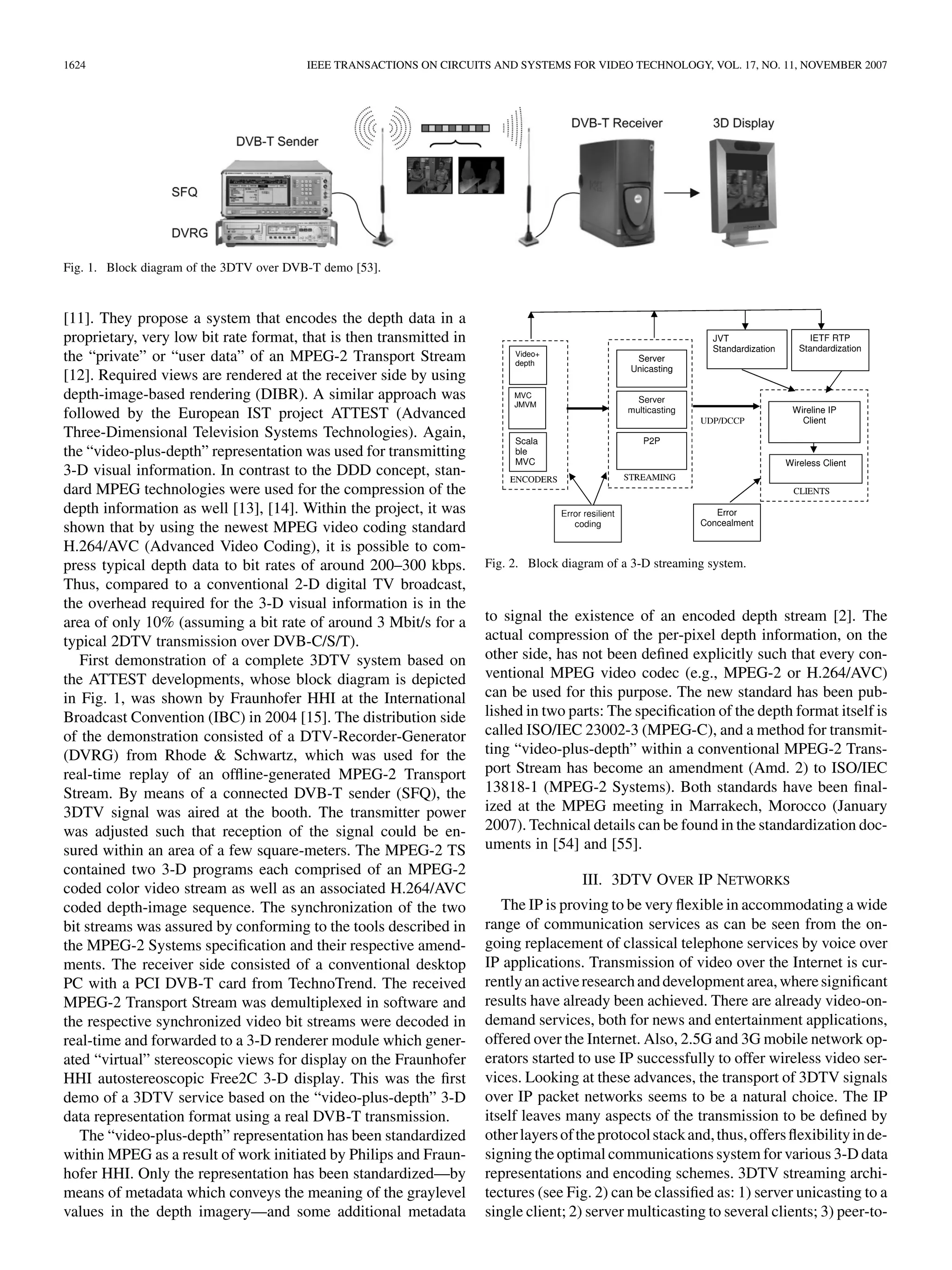 1624                                      IEEE TRANSACTIONS ON CIRCUITS AND SYSTEMS FOR VIDEO TECHNOLOGY, VOL. 17, NO. 11, NOVEMBER 2007




Fig. 1. Block diagram of the 3DTV over DVB-T demo [53].



[11]. They propose a system that encodes the depth data in a
proprietary, very low bit rate format, that is then transmitted in
the “private” or “user data” of an MPEG-2 Transport Stream
[12]. Required views are rendered at the receiver side by using
depth-image-based rendering (DIBR). A similar approach was
followed by the European IST project ATTEST (Advanced
Three-Dimensional Television Systems Technologies). Again,
the “video-plus-depth” representation was used for transmitting
3-D visual information. In contrast to the DDD concept, stan-
dard MPEG technologies were used for the compression of the
depth information as well [13], [14]. Within the project, it was
shown that by using the newest MPEG video coding standard
H.264/AVC (Advanced Video Coding), it is possible to com-
press typical depth data to bit rates of around 200–300 kbps.         Fig. 2. Block diagram of a 3-D streaming system.
Thus, compared to a conventional 2-D digital TV broadcast,
the overhead required for the 3-D visual information is in the
area of only 10% (assuming a bit rate of around 3 Mbit/s for a        to signal the existence of an encoded depth stream [2]. The
typical 2DTV transmission over DVB-C/S/T).                            actual compression of the per-pixel depth information, on the
   First demonstration of a complete 3DTV system based on             other side, has not been deﬁned explicitly such that every con-
the ATTEST developments, whose block diagram is depicted              ventional MPEG video codec (e.g., MPEG-2 or H.264/AVC)
in Fig. 1, was shown by Fraunhofer HHI at the International           can be used for this purpose. The new standard has been pub-
Broadcast Convention (IBC) in 2004 [15]. The distribution side        lished in two parts: The speciﬁcation of the depth format itself is
of the demonstration consisted of a DTV-Recorder-Generator            called ISO/IEC 23002-3 (MPEG-C), and a method for transmit-
(DVRG) from Rhode & Schwartz, which was used for the                  ting “video-plus-depth” within a conventional MPEG-2 Trans-
real-time replay of an ofﬂine-generated MPEG-2 Transport              port Stream has become an amendment (Amd. 2) to ISO/IEC
Stream. By means of a connected DVB-T sender (SFQ), the               13818-1 (MPEG-2 Systems). Both standards have been ﬁnal-
3DTV signal was aired at the booth. The transmitter power             ized at the MPEG meeting in Marrakech, Morocco (January
was adjusted such that reception of the signal could be en-           2007). Technical details can be found in the standardization doc-
sured within an area of a few square-meters. The MPEG-2 TS            uments in [54] and [55].
contained two 3-D programs each comprised of an MPEG-2
                                                                                       III. 3DTV OVER IP NETWORKS
coded color video stream as well as an associated H.264/AVC
coded depth-image sequence. The synchronization of the two               The IP is proving to be very ﬂexible in accommodating a wide
bit streams was assured by conforming to the tools described in       range of communication services as can be seen from the on-
the MPEG-2 Systems speciﬁcation and their respective amend-           going replacement of classical telephone services by voice over
ments. The receiver side consisted of a conventional desktop          IP applications. Transmission of video over the Internet is cur-
PC with a PCI DVB-T card from TechnoTrend. The received               rently an active research and development area, where signiﬁcant
MPEG-2 Transport Stream was demultiplexed in software and             results have already been achieved. There are already video-on-
the respective synchronized video bit streams were decoded in         demand services, both for news and entertainment applications,
real-time and forwarded to a 3-D renderer module which gener-         offered over the Internet. Also, 2.5G and 3G mobile network op-
ated “virtual” stereoscopic views for display on the Fraunhofer       erators started to use IP successfully to offer wireless video ser-
HHI autostereoscopic Free2C 3-D display. This was the ﬁrst            vices. Looking at these advances, the transport of 3DTV signals
demo of a 3DTV service based on the “video-plus-depth” 3-D            over IP packet networks seems to be a natural choice. The IP
data representation format using a real DVB-T transmission.           itself leaves many aspects of the transmission to be deﬁned by
   The “video-plus-depth” representation has been standardized        other layers of the protocol stack and, thus, offers ﬂexibility in de-
within MPEG as a result of work initiated by Philips and Fraun-       signing the optimal communications system for various 3-D data
hofer HHI. Only the representation has been standardized—by           representations and encoding schemes. 3DTV streaming archi-
means of metadata which conveys the meaning of the graylevel          tectures (see Fig. 2) can be classiﬁed as: 1) server unicasting to a
values in the depth imagery—and some additional metadata              single client; 2) server multicasting to several clients; 3) peer-to-
 