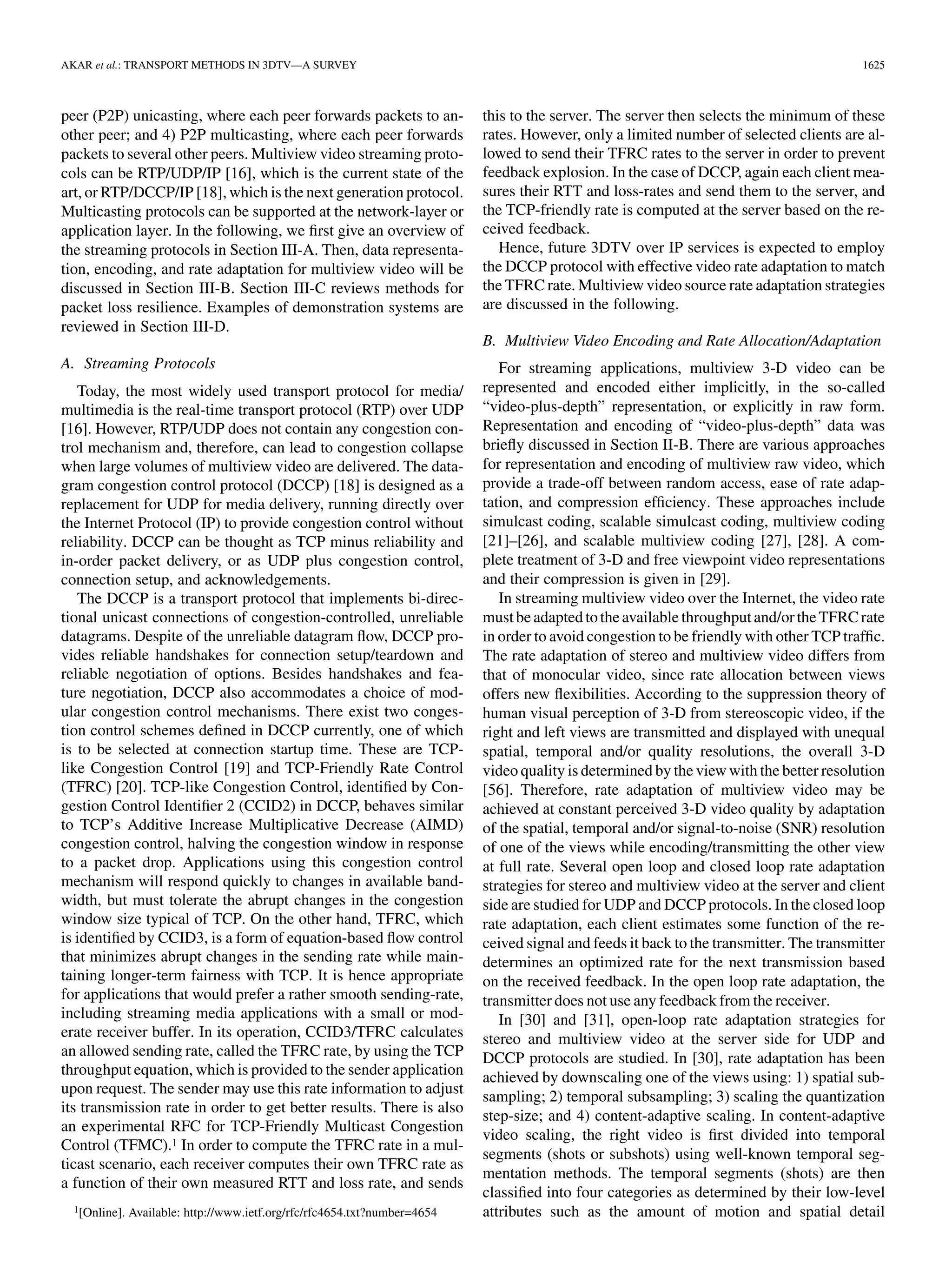 AKAR et al.: TRANSPORT METHODS IN 3DTV—A SURVEY                                                                                            1625



peer (P2P) unicasting, where each peer forwards packets to an-              this to the server. The server then selects the minimum of these
other peer; and 4) P2P multicasting, where each peer forwards               rates. However, only a limited number of selected clients are al-
packets to several other peers. Multiview video streaming proto-            lowed to send their TFRC rates to the server in order to prevent
cols can be RTP/UDP/IP [16], which is the current state of the              feedback explosion. In the case of DCCP, again each client mea-
art, or RTP/DCCP/IP [18], which is the next generation protocol.            sures their RTT and loss-rates and send them to the server, and
Multicasting protocols can be supported at the network-layer or             the TCP-friendly rate is computed at the server based on the re-
application layer. In the following, we ﬁrst give an overview of            ceived feedback.
the streaming protocols in Section III-A. Then, data representa-               Hence, future 3DTV over IP services is expected to employ
tion, encoding, and rate adaptation for multiview video will be             the DCCP protocol with effective video rate adaptation to match
discussed in Section III-B. Section III-C reviews methods for               the TFRC rate. Multiview video source rate adaptation strategies
packet loss resilience. Examples of demonstration systems are               are discussed in the following.
reviewed in Section III-D.
                                                                            B. Multiview Video Encoding and Rate Allocation/Adaptation
A. Streaming Protocols                                                         For streaming applications, multiview 3-D video can be
   Today, the most widely used transport protocol for media/                represented and encoded either implicitly, in the so-called
multimedia is the real-time transport protocol (RTP) over UDP               “video-plus-depth” representation, or explicitly in raw form.
[16]. However, RTP/UDP does not contain any congestion con-                 Representation and encoding of “video-plus-depth” data was
trol mechanism and, therefore, can lead to congestion collapse              brieﬂy discussed in Section II-B. There are various approaches
when large volumes of multiview video are delivered. The data-              for representation and encoding of multiview raw video, which
gram congestion control protocol (DCCP) [18] is designed as a               provide a trade-off between random access, ease of rate adap-
replacement for UDP for media delivery, running directly over               tation, and compression efﬁciency. These approaches include
the Internet Protocol (IP) to provide congestion control without            simulcast coding, scalable simulcast coding, multiview coding
reliability. DCCP can be thought as TCP minus reliability and               [21]–[26], and scalable multiview coding [27], [28]. A com-
in-order packet delivery, or as UDP plus congestion control,                plete treatment of 3-D and free viewpoint video representations
connection setup, and acknowledgements.                                     and their compression is given in [29].
   The DCCP is a transport protocol that implements bi-direc-                  In streaming multiview video over the Internet, the video rate
tional unicast connections of congestion-controlled, unreliable             must be adapted to the available throughput and/or the TFRC rate
datagrams. Despite of the unreliable datagram ﬂow, DCCP pro-                in order to avoid congestion to be friendly with other TCP trafﬁc.
vides reliable handshakes for connection setup/teardown and                 The rate adaptation of stereo and multiview video differs from
reliable negotiation of options. Besides handshakes and fea-                that of monocular video, since rate allocation between views
ture negotiation, DCCP also accommodates a choice of mod-                   offers new ﬂexibilities. According to the suppression theory of
ular congestion control mechanisms. There exist two conges-                 human visual perception of 3-D from stereoscopic video, if the
tion control schemes deﬁned in DCCP currently, one of which                 right and left views are transmitted and displayed with unequal
is to be selected at connection startup time. These are TCP-                spatial, temporal and/or quality resolutions, the overall 3-D
like Congestion Control [19] and TCP-Friendly Rate Control                  video quality is determined by the view with the better resolution
(TFRC) [20]. TCP-like Congestion Control, identiﬁed by Con-                 [56]. Therefore, rate adaptation of multiview video may be
gestion Control Identiﬁer 2 (CCID2) in DCCP, behaves similar                achieved at constant perceived 3-D video quality by adaptation
to TCP’s Additive Increase Multiplicative Decrease (AIMD)                   of the spatial, temporal and/or signal-to-noise (SNR) resolution
congestion control, halving the congestion window in response               of one of the views while encoding/transmitting the other view
to a packet drop. Applications using this congestion control                at full rate. Several open loop and closed loop rate adaptation
mechanism will respond quickly to changes in available band-                strategies for stereo and multiview video at the server and client
width, but must tolerate the abrupt changes in the congestion               side are studied for UDP and DCCP protocols. In the closed loop
window size typical of TCP. On the other hand, TFRC, which                  rate adaptation, each client estimates some function of the re-
is identiﬁed by CCID3, is a form of equation-based ﬂow control              ceived signal and feeds it back to the transmitter. The transmitter
that minimizes abrupt changes in the sending rate while main-               determines an optimized rate for the next transmission based
taining longer-term fairness with TCP. It is hence appropriate              on the received feedback. In the open loop rate adaptation, the
for applications that would prefer a rather smooth sending-rate,            transmitter does not use any feedback from the receiver.
including streaming media applications with a small or mod-                    In [30] and [31], open-loop rate adaptation strategies for
erate receiver buffer. In its operation, CCID3/TFRC calculates              stereo and multiview video at the server side for UDP and
an allowed sending rate, called the TFRC rate, by using the TCP             DCCP protocols are studied. In [30], rate adaptation has been
throughput equation, which is provided to the sender application            achieved by downscaling one of the views using: 1) spatial sub-
upon request. The sender may use this rate information to adjust            sampling; 2) temporal subsampling; 3) scaling the quantization
its transmission rate in order to get better results. There is also
                                                                            step-size; and 4) content-adaptive scaling. In content-adaptive
an experimental RFC for TCP-Friendly Multicast Congestion
                                                                            video scaling, the right video is ﬁrst divided into temporal
Control (TFMC).1 In order to compute the TFRC rate in a mul-
                                                                            segments (shots or subshots) using well-known temporal seg-
ticast scenario, each receiver computes their own TFRC rate as
                                                                            mentation methods. The temporal segments (shots) are then
a function of their own measured RTT and loss rate, and sends
                                                                            classiﬁed into four categories as determined by their low-level
  1[Online].   Available: http://www.ietf.org/rfc/rfc4654.txt?number=4654   attributes such as the amount of motion and spatial detail
 