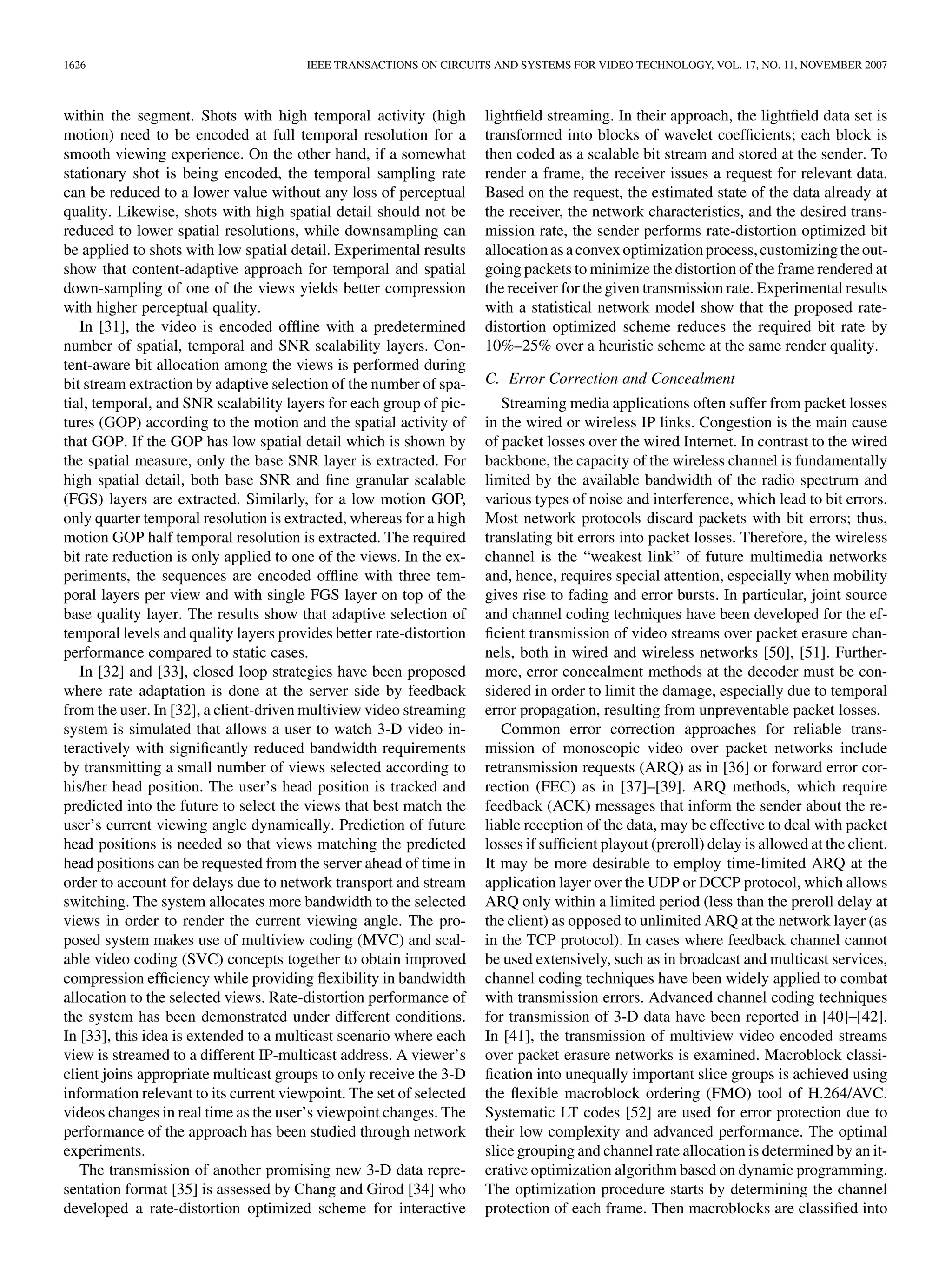 1626                                   IEEE TRANSACTIONS ON CIRCUITS AND SYSTEMS FOR VIDEO TECHNOLOGY, VOL. 17, NO. 11, NOVEMBER 2007



within the segment. Shots with high temporal activity (high          lightﬁeld streaming. In their approach, the lightﬁeld data set is
motion) need to be encoded at full temporal resolution for a         transformed into blocks of wavelet coefﬁcients; each block is
smooth viewing experience. On the other hand, if a somewhat          then coded as a scalable bit stream and stored at the sender. To
stationary shot is being encoded, the temporal sampling rate         render a frame, the receiver issues a request for relevant data.
can be reduced to a lower value without any loss of perceptual       Based on the request, the estimated state of the data already at
quality. Likewise, shots with high spatial detail should not be      the receiver, the network characteristics, and the desired trans-
reduced to lower spatial resolutions, while downsampling can         mission rate, the sender performs rate-distortion optimized bit
be applied to shots with low spatial detail. Experimental results    allocation as a convex optimization process, customizing the out-
show that content-adaptive approach for temporal and spatial         going packets to minimize the distortion of the frame rendered at
down-sampling of one of the views yields better compression          the receiver for the given transmission rate. Experimental results
with higher perceptual quality.                                      with a statistical network model show that the proposed rate-
   In [31], the video is encoded ofﬂine with a predetermined         distortion optimized scheme reduces the required bit rate by
number of spatial, temporal and SNR scalability layers. Con-         10%–25% over a heuristic scheme at the same render quality.
tent-aware bit allocation among the views is performed during
bit stream extraction by adaptive selection of the number of spa-    C. Error Correction and Concealment
tial, temporal, and SNR scalability layers for each group of pic-       Streaming media applications often suffer from packet losses
tures (GOP) according to the motion and the spatial activity of      in the wired or wireless IP links. Congestion is the main cause
that GOP. If the GOP has low spatial detail which is shown by        of packet losses over the wired Internet. In contrast to the wired
the spatial measure, only the base SNR layer is extracted. For       backbone, the capacity of the wireless channel is fundamentally
high spatial detail, both base SNR and ﬁne granular scalable         limited by the available bandwidth of the radio spectrum and
(FGS) layers are extracted. Similarly, for a low motion GOP,         various types of noise and interference, which lead to bit errors.
only quarter temporal resolution is extracted, whereas for a high    Most network protocols discard packets with bit errors; thus,
motion GOP half temporal resolution is extracted. The required       translating bit errors into packet losses. Therefore, the wireless
bit rate reduction is only applied to one of the views. In the ex-   channel is the “weakest link” of future multimedia networks
periments, the sequences are encoded ofﬂine with three tem-          and, hence, requires special attention, especially when mobility
poral layers per view and with single FGS layer on top of the        gives rise to fading and error bursts. In particular, joint source
base quality layer. The results show that adaptive selection of      and channel coding techniques have been developed for the ef-
temporal levels and quality layers provides better rate-distortion   ﬁcient transmission of video streams over packet erasure chan-
performance compared to static cases.                                nels, both in wired and wireless networks [50], [51]. Further-
   In [32] and [33], closed loop strategies have been proposed       more, error concealment methods at the decoder must be con-
where rate adaptation is done at the server side by feedback         sidered in order to limit the damage, especially due to temporal
from the user. In [32], a client-driven multiview video streaming    error propagation, resulting from unpreventable packet losses.
system is simulated that allows a user to watch 3-D video in-           Common error correction approaches for reliable trans-
teractively with signiﬁcantly reduced bandwidth requirements         mission of monoscopic video over packet networks include
by transmitting a small number of views selected according to        retransmission requests (ARQ) as in [36] or forward error cor-
his/her head position. The user’s head position is tracked and       rection (FEC) as in [37]–[39]. ARQ methods, which require
predicted into the future to select the views that best match the    feedback (ACK) messages that inform the sender about the re-
user’s current viewing angle dynamically. Prediction of future       liable reception of the data, may be effective to deal with packet
head positions is needed so that views matching the predicted        losses if sufﬁcient playout (preroll) delay is allowed at the client.
head positions can be requested from the server ahead of time in     It may be more desirable to employ time-limited ARQ at the
order to account for delays due to network transport and stream      application layer over the UDP or DCCP protocol, which allows
switching. The system allocates more bandwidth to the selected       ARQ only within a limited period (less than the preroll delay at
views in order to render the current viewing angle. The pro-         the client) as opposed to unlimited ARQ at the network layer (as
posed system makes use of multiview coding (MVC) and scal-           in the TCP protocol). In cases where feedback channel cannot
able video coding (SVC) concepts together to obtain improved         be used extensively, such as in broadcast and multicast services,
compression efﬁciency while providing ﬂexibility in bandwidth        channel coding techniques have been widely applied to combat
allocation to the selected views. Rate-distortion performance of     with transmission errors. Advanced channel coding techniques
the system has been demonstrated under different conditions.         for transmission of 3-D data have been reported in [40]–[42].
In [33], this idea is extended to a multicast scenario where each    In [41], the transmission of multiview video encoded streams
view is streamed to a different IP-multicast address. A viewer’s     over packet erasure networks is examined. Macroblock classi-
client joins appropriate multicast groups to only receive the 3-D    ﬁcation into unequally important slice groups is achieved using
information relevant to its current viewpoint. The set of selected   the ﬂexible macroblock ordering (FMO) tool of H.264/AVC.
videos changes in real time as the user’s viewpoint changes. The     Systematic LT codes [52] are used for error protection due to
performance of the approach has been studied through network         their low complexity and advanced performance. The optimal
experiments.                                                         slice grouping and channel rate allocation is determined by an it-
   The transmission of another promising new 3-D data repre-         erative optimization algorithm based on dynamic programming.
sentation format [35] is assessed by Chang and Girod [34] who        The optimization procedure starts by determining the channel
developed a rate-distortion optimized scheme for interactive         protection of each frame. Then macroblocks are classiﬁed into
 