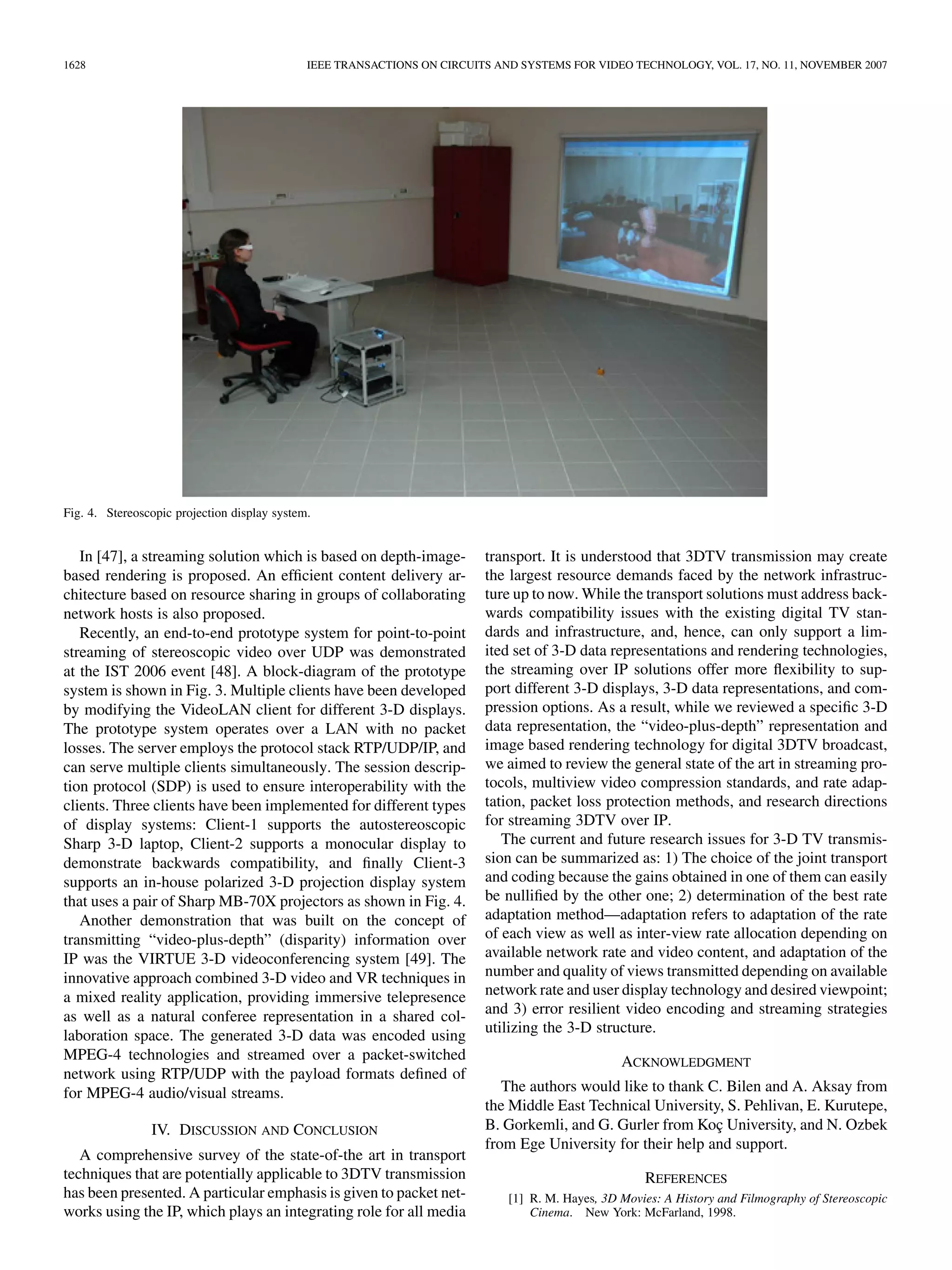 1628                                          IEEE TRANSACTIONS ON CIRCUITS AND SYSTEMS FOR VIDEO TECHNOLOGY, VOL. 17, NO. 11, NOVEMBER 2007




Fig. 4. Stereoscopic projection display system.


   In [47], a streaming solution which is based on depth-image-           transport. It is understood that 3DTV transmission may create
based rendering is proposed. An efﬁcient content delivery ar-             the largest resource demands faced by the network infrastruc-
chitecture based on resource sharing in groups of collaborating           ture up to now. While the transport solutions must address back-
network hosts is also proposed.                                           wards compatibility issues with the existing digital TV stan-
   Recently, an end-to-end prototype system for point-to-point            dards and infrastructure, and, hence, can only support a lim-
streaming of stereoscopic video over UDP was demonstrated                 ited set of 3-D data representations and rendering technologies,
at the IST 2006 event [48]. A block-diagram of the prototype              the streaming over IP solutions offer more ﬂexibility to sup-
system is shown in Fig. 3. Multiple clients have been developed           port different 3-D displays, 3-D data representations, and com-
by modifying the VideoLAN client for different 3-D displays.              pression options. As a result, while we reviewed a speciﬁc 3-D
The prototype system operates over a LAN with no packet                   data representation, the “video-plus-depth” representation and
losses. The server employs the protocol stack RTP/UDP/IP, and             image based rendering technology for digital 3DTV broadcast,
can serve multiple clients simultaneously. The session descrip-           we aimed to review the general state of the art in streaming pro-
tion protocol (SDP) is used to ensure interoperability with the           tocols, multiview video compression standards, and rate adap-
clients. Three clients have been implemented for different types          tation, packet loss protection methods, and research directions
of display systems: Client-1 supports the autostereoscopic                for streaming 3DTV over IP.
Sharp 3-D laptop, Client-2 supports a monocular display to                   The current and future research issues for 3-D TV transmis-
demonstrate backwards compatibility, and ﬁnally Client-3                  sion can be summarized as: 1) The choice of the joint transport
supports an in-house polarized 3-D projection display system              and coding because the gains obtained in one of them can easily
that uses a pair of Sharp MB-70X projectors as shown in Fig. 4.           be nulliﬁed by the other one; 2) determination of the best rate
   Another demonstration that was built on the concept of                 adaptation method—adaptation refers to adaptation of the rate
transmitting “video-plus-depth” (disparity) information over              of each view as well as inter-view rate allocation depending on
IP was the VIRTUE 3-D videoconferencing system [49]. The                  available network rate and video content, and adaptation of the
innovative approach combined 3-D video and VR techniques in               number and quality of views transmitted depending on available
a mixed reality application, providing immersive telepresence             network rate and user display technology and desired viewpoint;
as well as a natural conferee representation in a shared col-             and 3) error resilient video encoding and streaming strategies
                                                                          utilizing the 3-D structure.
laboration space. The generated 3-D data was encoded using
MPEG-4 technologies and streamed over a packet-switched                                           ACKNOWLEDGMENT
network using RTP/UDP with the payload formats deﬁned of
for MPEG-4 audio/visual streams.                                             The authors would like to thank C. Bilen and A. Aksay from
                                                                          the Middle East Technical University, S. Pehlivan, E. Kurutepe,
                IV. DISCUSSION AND CONCLUSION                             B. Gorkemli, and G. Gurler from Koç University, and N. Ozbek
                                                                          from Ege University for their help and support.
   A comprehensive survey of the state-of-the art in transport
techniques that are potentially applicable to 3DTV transmission                                       REFERENCES
has been presented. A particular emphasis is given to packet net-             [1] R. M. Hayes, 3D Movies: A History and Filmography of Stereoscopic
works using the IP, which plays an integrating role for all media                 Cinema. New York: McFarland, 1998.
 